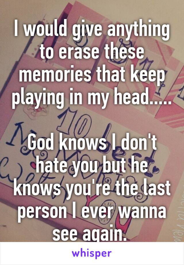 I would give anything to erase these memories that keep playing in my head..... 
God knows I don't hate you but he knows you're the last person I ever wanna see again. 