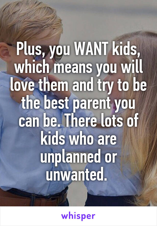 Plus, you WANT kids, which means you will love them and try to be the best parent you can be. There lots of kids who are unplanned or unwanted. 