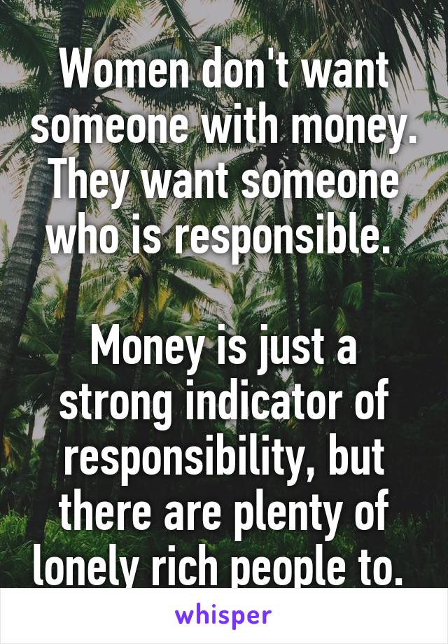 Women don't want someone with money. They want someone who is responsible. 

Money is just a strong indicator of responsibility, but there are plenty of lonely rich people to. 