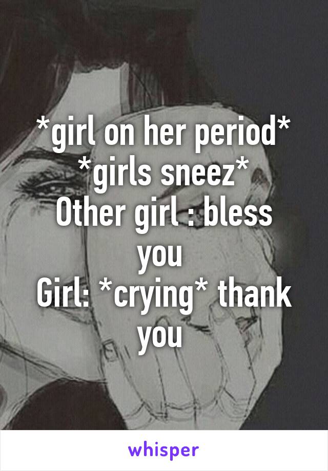 *girl on her period*
*girls sneez*
Other girl : bless you 
Girl: *crying* thank you 