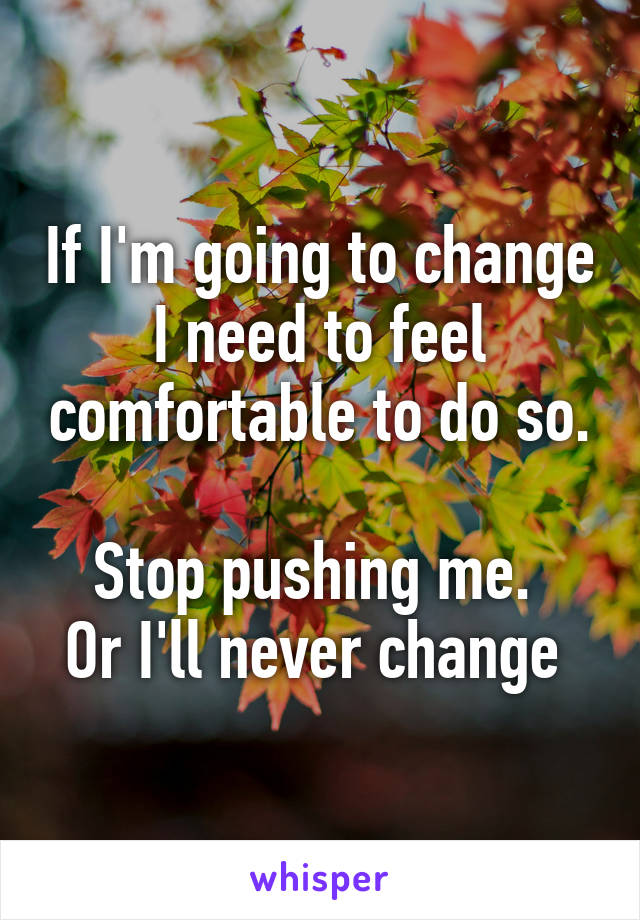 If I'm going to change I need to feel comfortable to do so.

Stop pushing me. 
Or I'll never change 