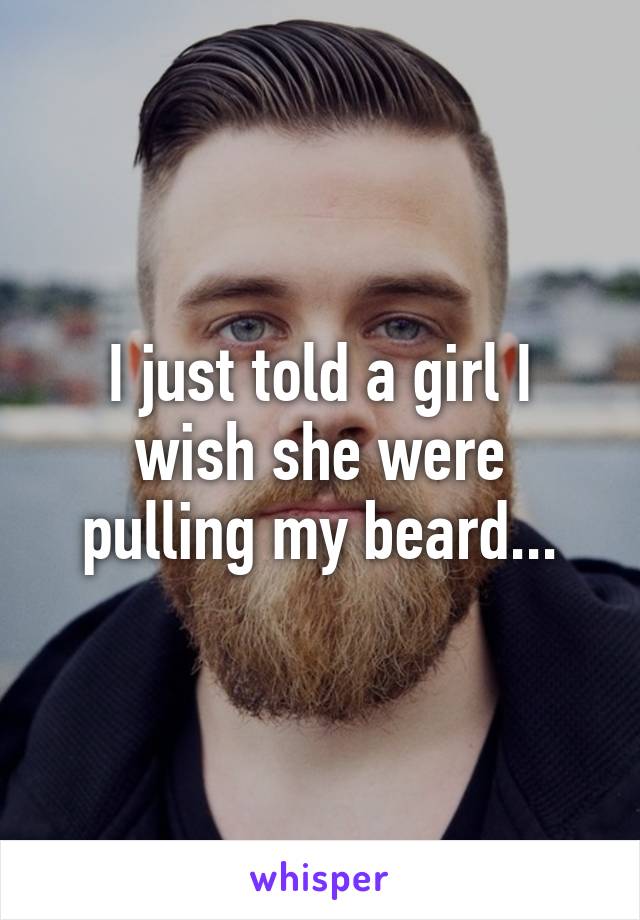 I just told a girl I wish she were pulling my beard...