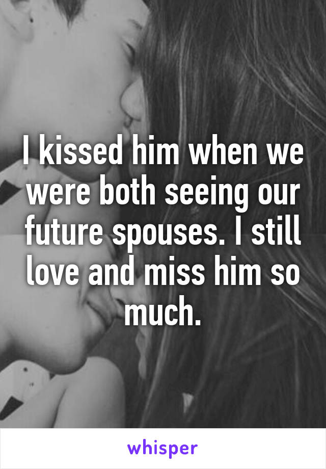 I kissed him when we were both seeing our future spouses. I still love and miss him so much.