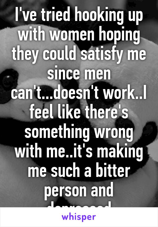 I've tried hooking up with women hoping they could satisfy me since men can't...doesn't work..I feel like there's something wrong with me..it's making me such a bitter person and depressed