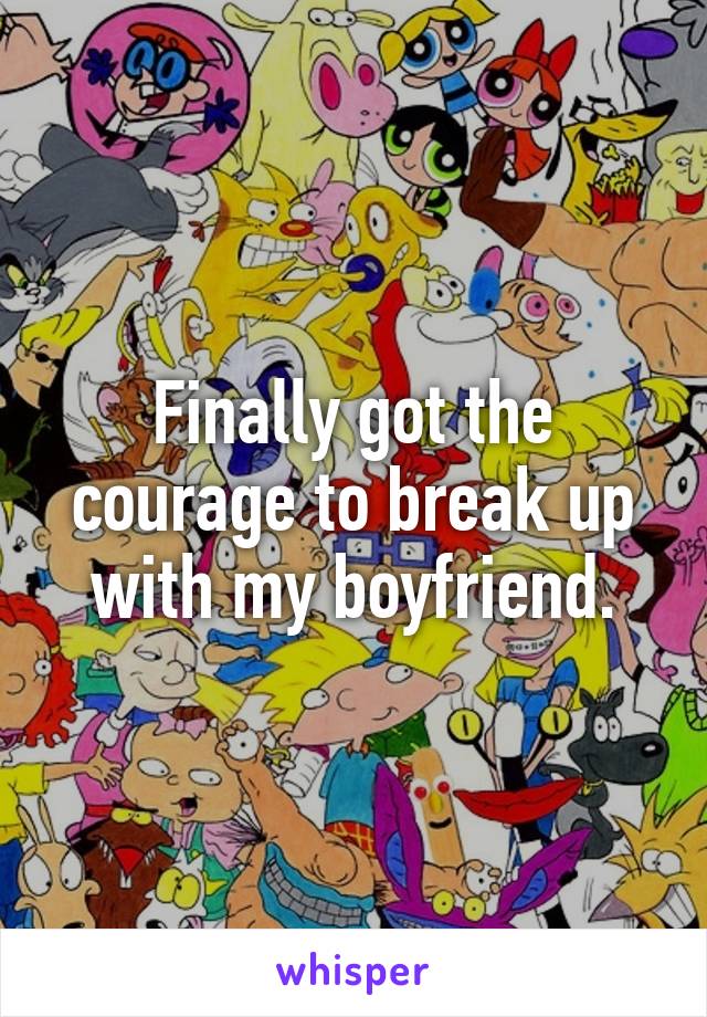 Finally got the courage to break up with my boyfriend.