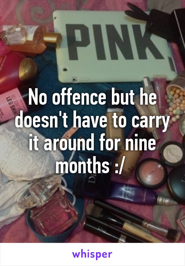 No offence but he doesn't have to carry it around for nine months :/ 