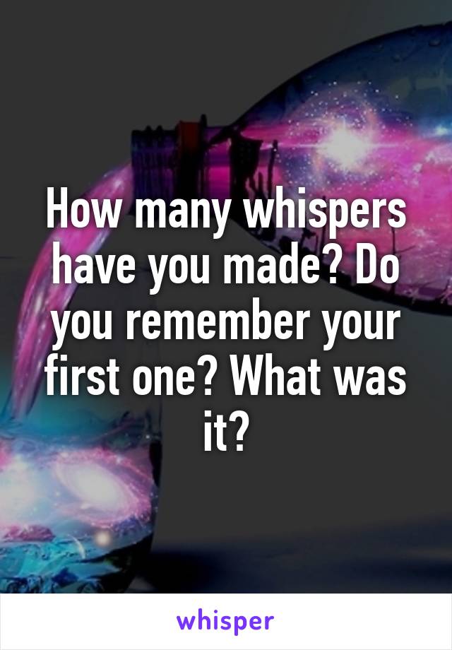 How many whispers have you made? Do you remember your first one? What was it?