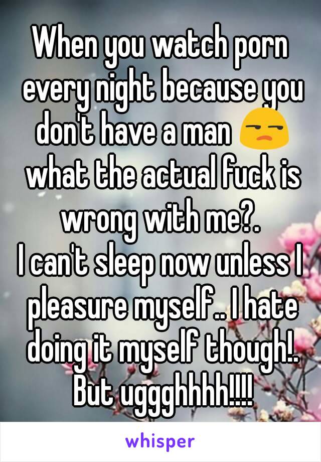 When you watch porn every night because you don't have a man 😒 what the actual fuck is wrong with me?. 
I can't sleep now unless I pleasure myself.. I hate doing it myself though!. But uggghhhh!!!!