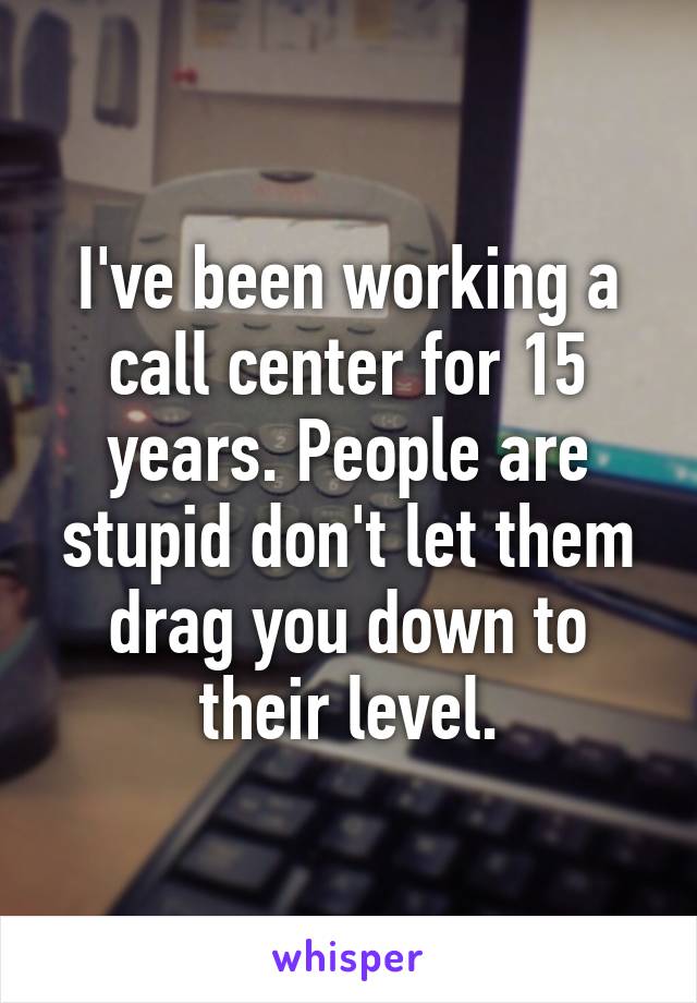 I've been working a call center for 15 years. People are stupid don't let them drag you down to their level.