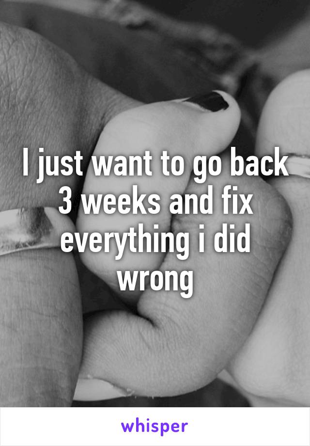 I just want to go back 3 weeks and fix everything i did wrong