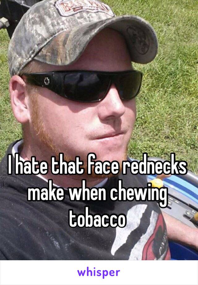 I hate that face rednecks make when chewing tobacco 