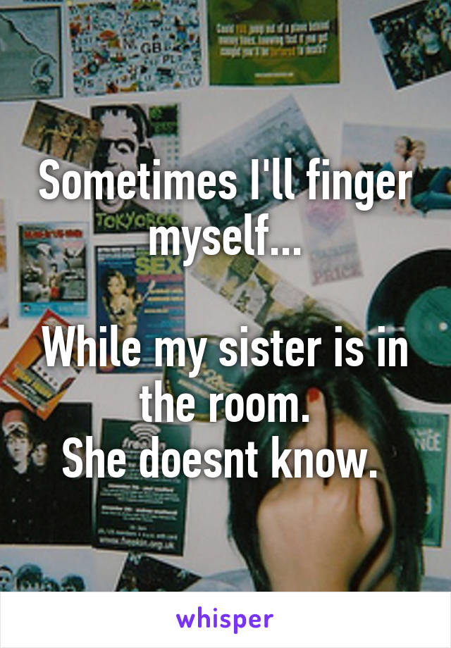 Sometimes I'll finger myself...

While my sister is in the room.
She doesnt know. 