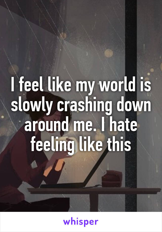 I feel like my world is slowly crashing down around me. I hate feeling like this