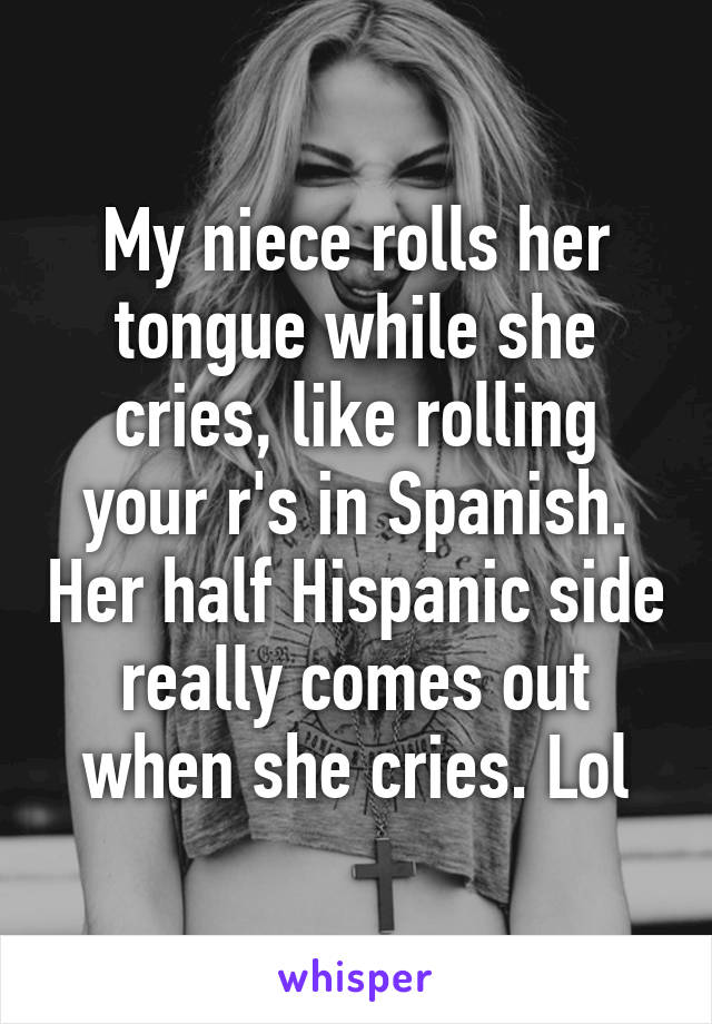 My niece rolls her tongue while she cries, like rolling your r's in Spanish. Her half Hispanic side really comes out when she cries. Lol