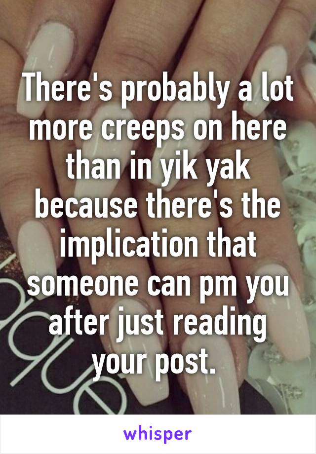 There's probably a lot more creeps on here than in yik yak because there's the implication that someone can pm you after just reading your post. 