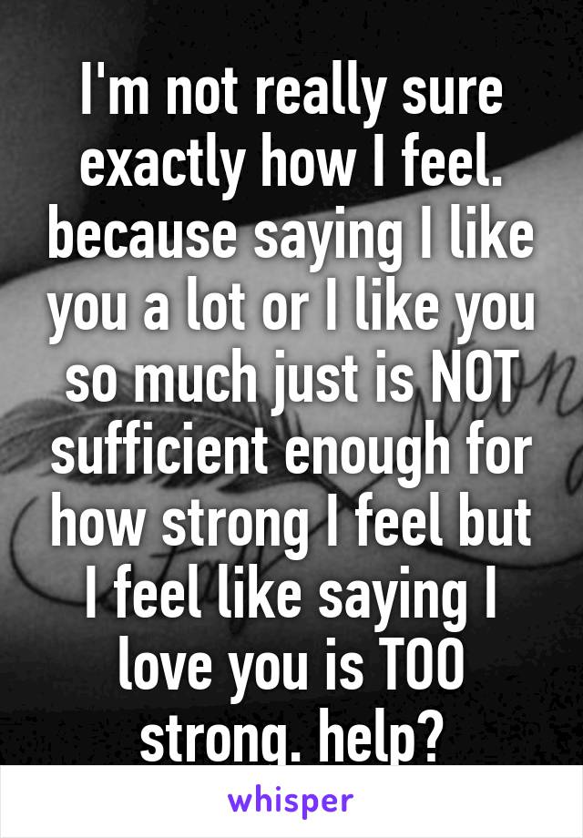 I'm not really sure exactly how I feel. because saying I like you a lot or I like you so much just is NOT sufficient enough for how strong I feel but I feel like saying I love you is TOO strong. help?