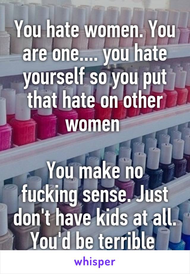 You hate women. You are one.... you hate yourself so you put that hate on other women 

You make no fucking sense. Just don't have kids at all. You'd be terrible 