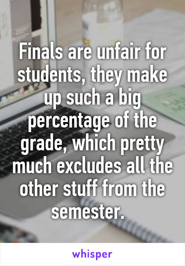 Finals are unfair for students, they make up such a big percentage of the grade, which pretty much excludes all the other stuff from the semester.  