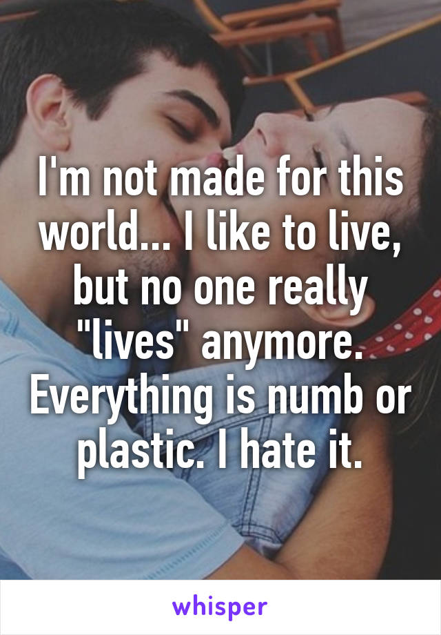 I'm not made for this world... I like to live, but no one really "lives" anymore. Everything is numb or plastic. I hate it.