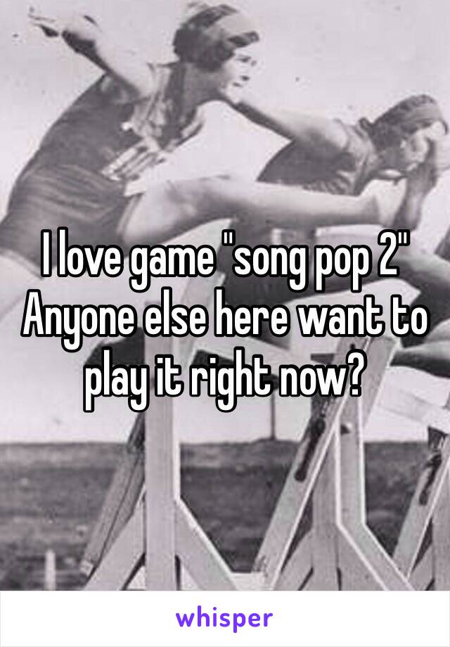 I love game "song pop 2" 
Anyone else here want to play it right now?