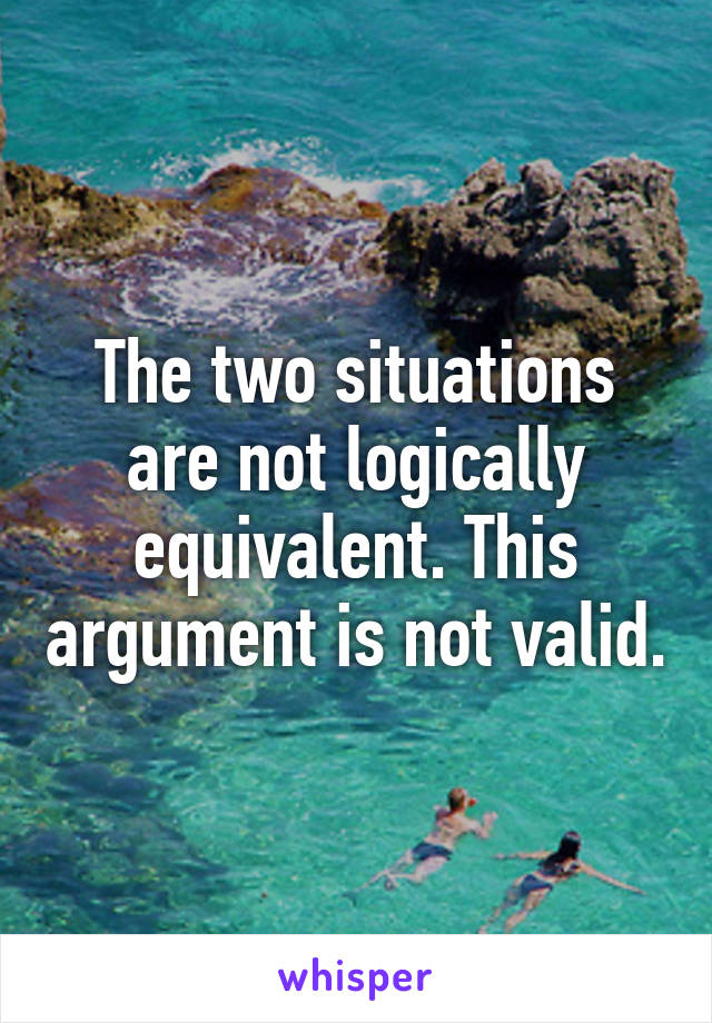 The two situations are not logically equivalent. This argument is not valid.