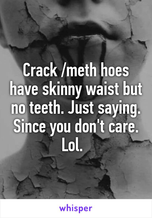 Crack /meth hoes have skinny waist but no teeth. Just saying. Since you don't care. Lol.  