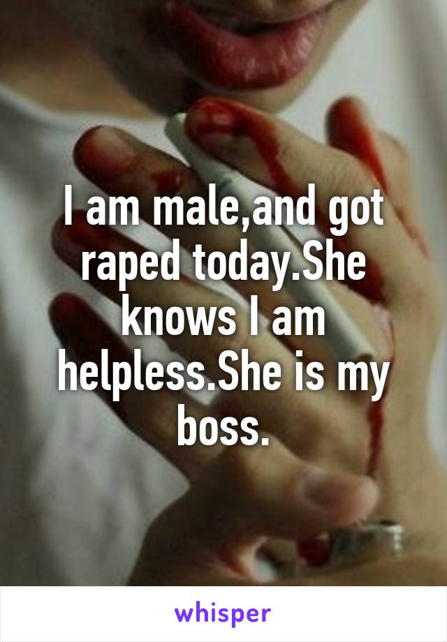 I am male,and got raped today.She knows I am helpless.She is my boss.