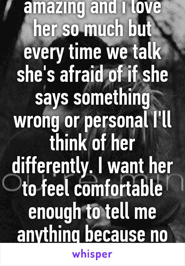 my partner is amazing and i love her so much but every time we talk she's afraid of if she says something wrong or personal I'll think of her differently. I want her to feel comfortable enough to tell me anything because no matter what she is still the one i love.