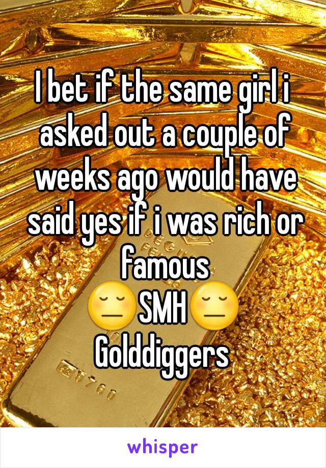 I bet if the same girl i asked out a couple of weeks ago would have said yes if i was rich or famous
😔SMH😔
Golddiggers