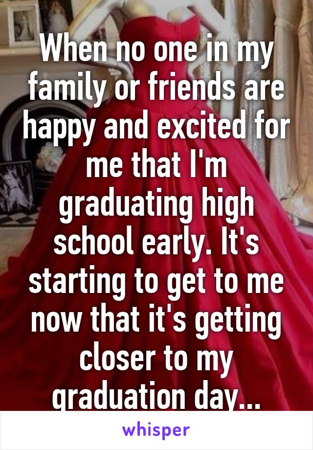 When no one in my family or friends are happy and excited for me that I'm graduating high school early. It's starting to get to me now that it's getting closer to my graduation day...