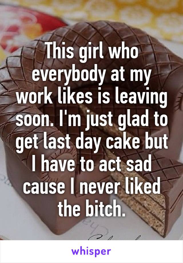 This girl who everybody at my work likes is leaving soon. I'm just glad to get last day cake but I have to act sad cause I never liked the bitch.