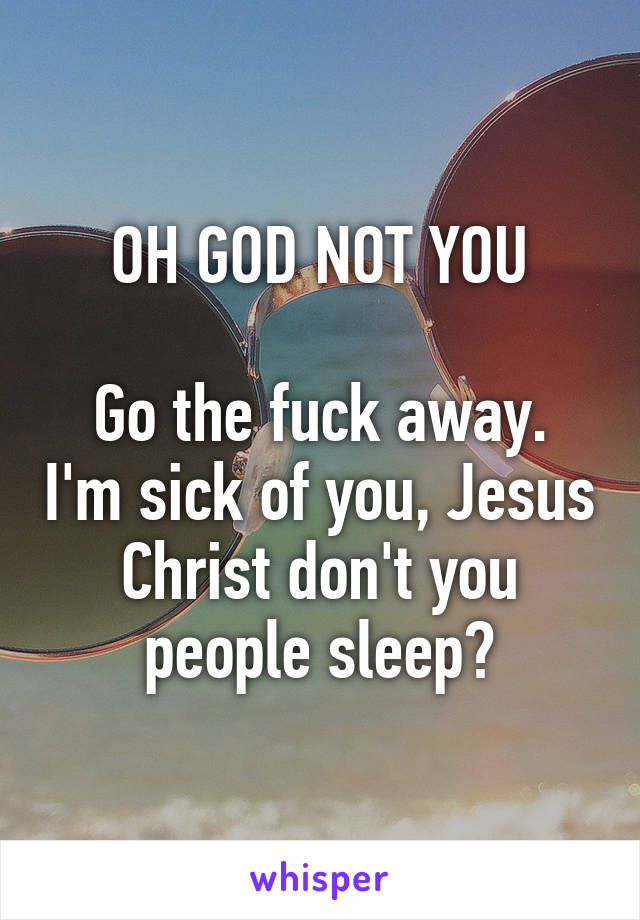 OH GOD NOT YOU

Go the fuck away. I'm sick of you, Jesus Christ don't you people sleep?