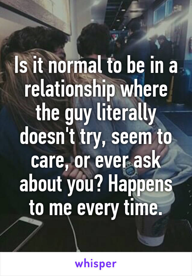 Is it normal to be in a relationship where the guy literally doesn't try, seem to care, or ever ask about you? Happens to me every time.