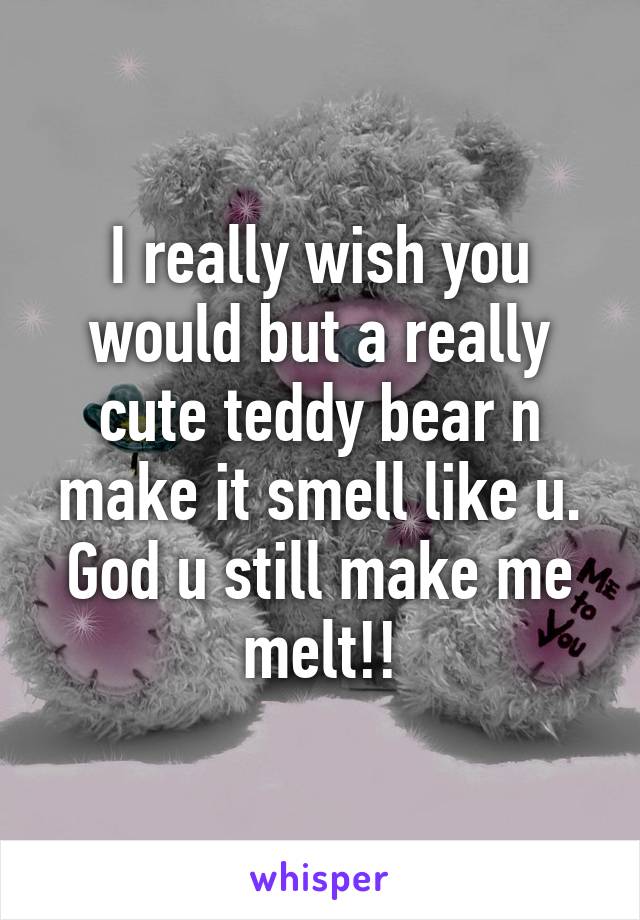 I really wish you would but a really cute teddy bear n make it smell like u. God u still make me melt!!