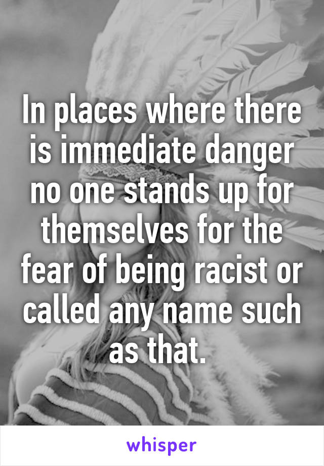 In places where there is immediate danger no one stands up for themselves for the fear of being racist or called any name such as that. 