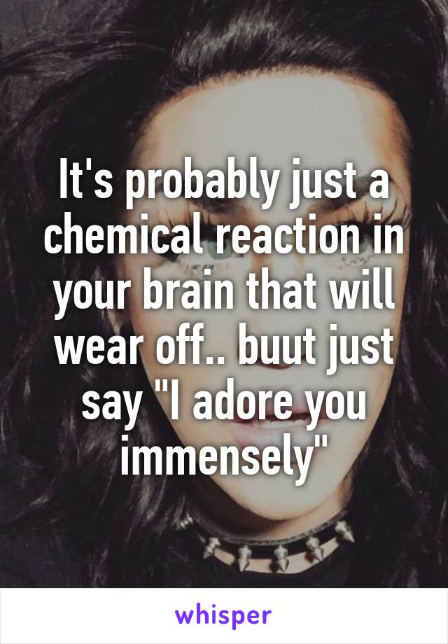 It's probably just a chemical reaction in your brain that will wear off.. buut just say "I adore you immensely"