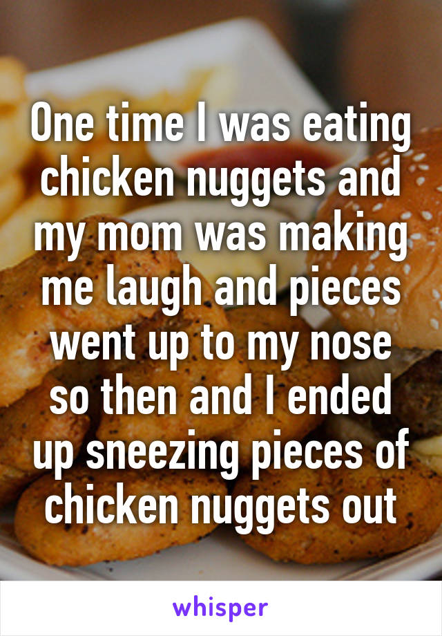 One time I was eating chicken nuggets and my mom was making me laugh and pieces went up to my nose so then and I ended up sneezing pieces of chicken nuggets out