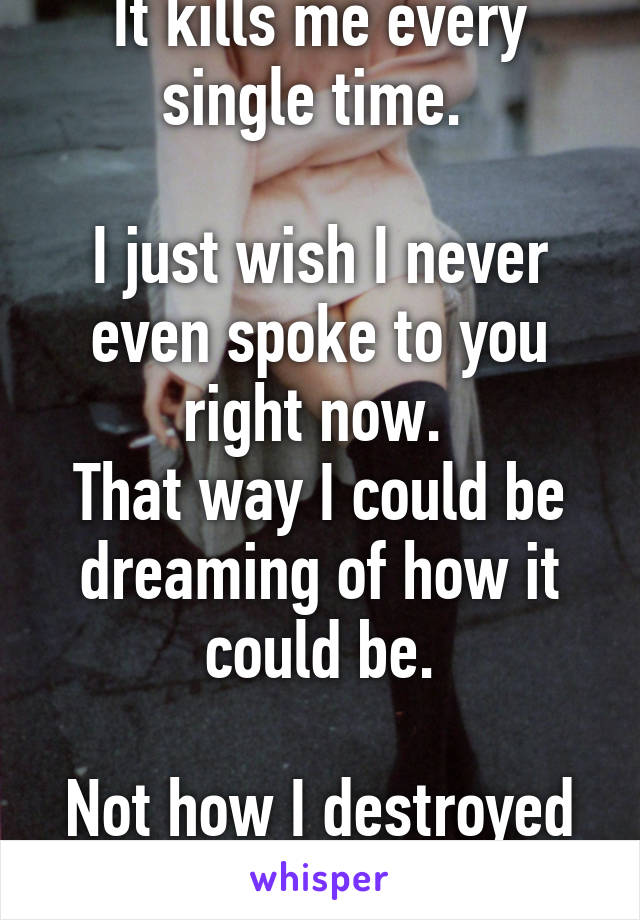 It kills me every single time. 

I just wish I never even spoke to you right now. 
That way I could be dreaming of how it could be.

Not how I destroyed it. 