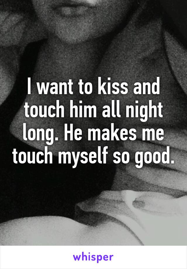 I want to kiss and touch him all night long. He makes me touch myself so good. 