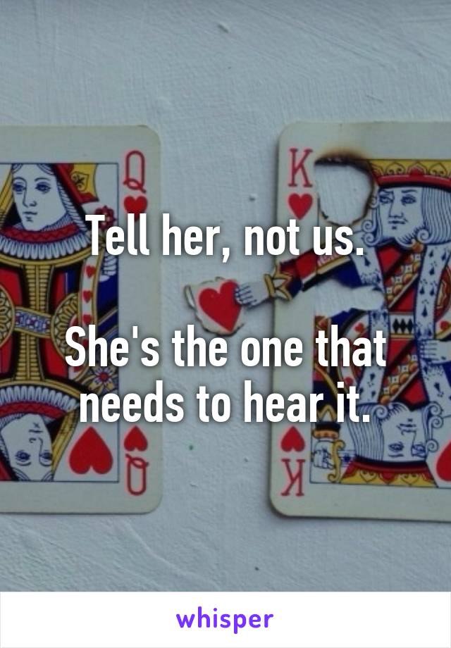 Tell her, not us.

She's the one that needs to hear it.