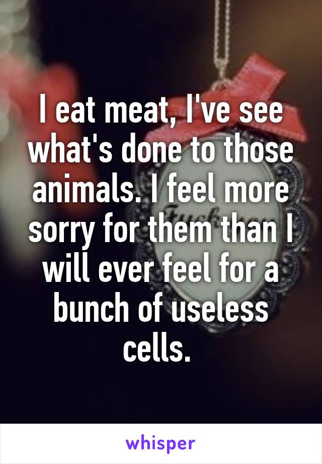 I eat meat, I've see what's done to those animals. I feel more sorry for them than I will ever feel for a bunch of useless cells. 