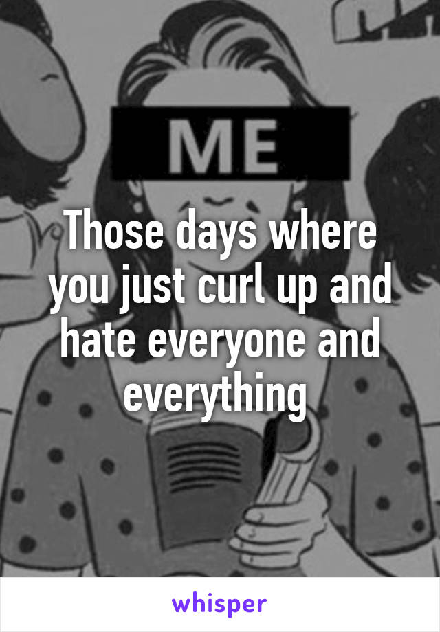 Those days where you just curl up and hate everyone and everything 