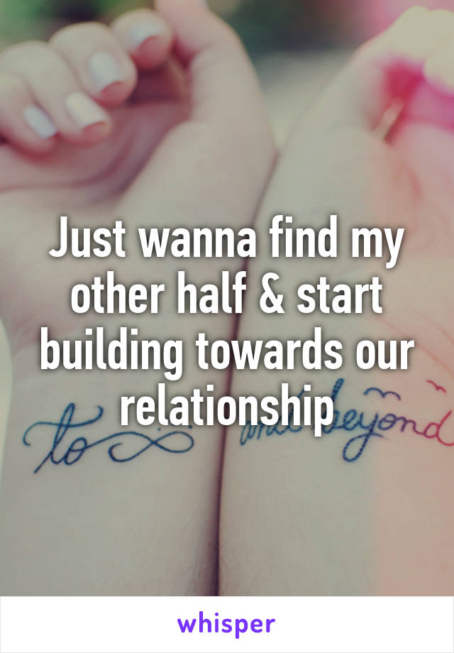 Just wanna find my other half & start building towards our relationship