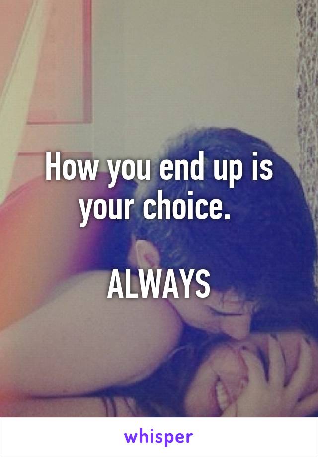 How you end up is your choice. 

ALWAYS