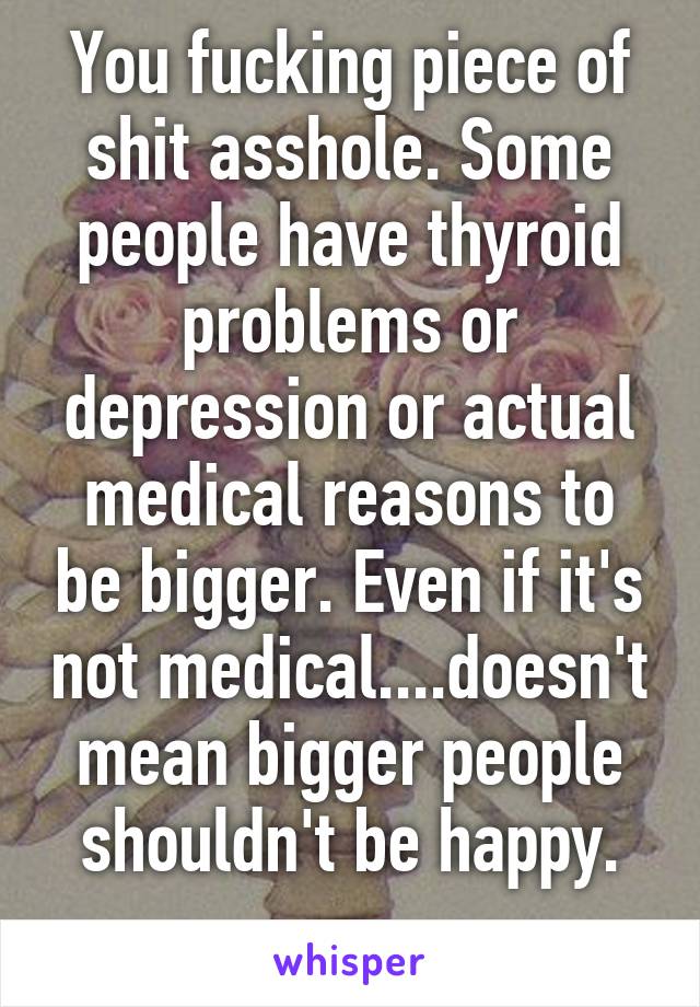 You fucking piece of shit asshole. Some people have thyroid problems or depression or actual medical reasons to be bigger. Even if it's not medical....doesn't mean bigger people shouldn't be happy.
