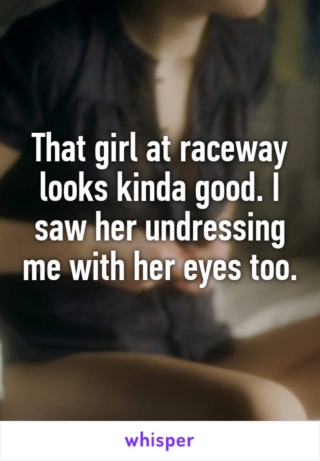 That girl at raceway looks kinda good. I saw her undressing me with her eyes too. 