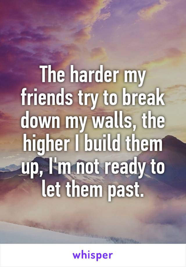 The harder my friends try to break down my walls, the higher I build them up, I'm not ready to let them past.