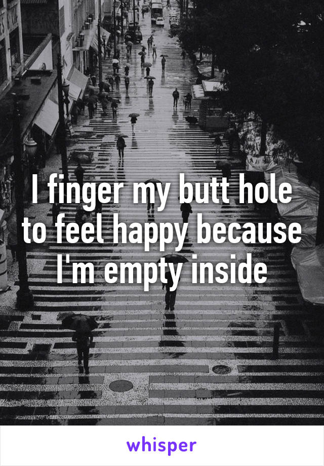 I finger my butt hole to feel happy because I'm empty inside