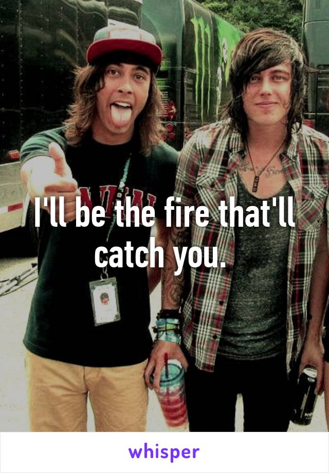 I'll be the fire that'll catch you. 