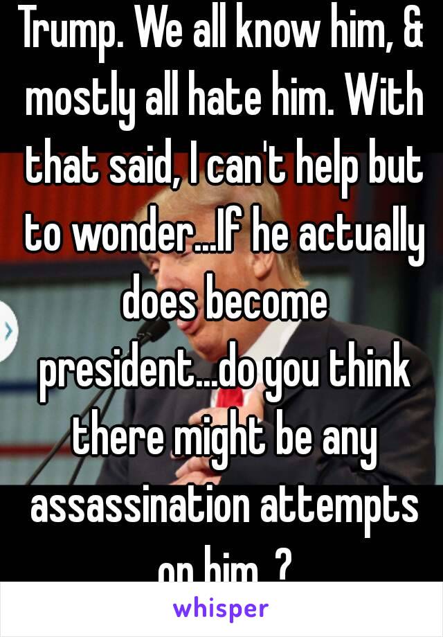 Trump. We all know him, & mostly all hate him. With that said, I can't help but to wonder...If he actually does become president...do you think there might be any assassination attempts on him..?